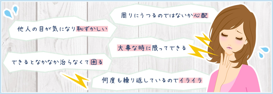 他人の目が気になり恥ずかしい／できるとなかなか治らなくて困る／周りにうつるのではないか心配／大事な時に限ってできる／何度も繰り返しているのでイライラ